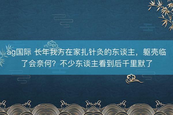ag国际 长年我方在家扎针灸的东谈主，躯壳临了会奈何？不少东谈主看到后千里默了