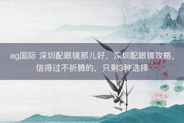 ag国际 深圳配眼镜那儿好，深圳配眼镜攻略，信得过不折腾的，只剩3种选择