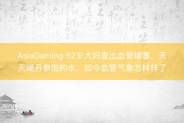AsiaGaming 62岁大妈查出血管堵塞，天天喝丹参泡的水，如今血管气象怎样样了