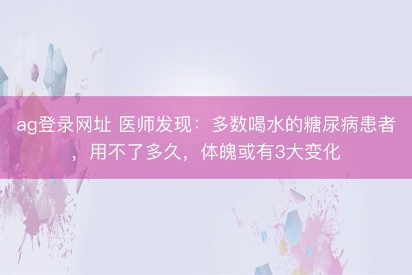 ag登录网址 医师发现：多数喝水的糖尿病患者，用不了多久，体魄或有3大变化
