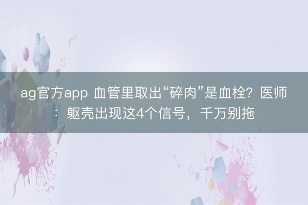 ag官方app 血管里取出“碎肉”是血栓？医师：躯壳出现这4个信号，千万别拖