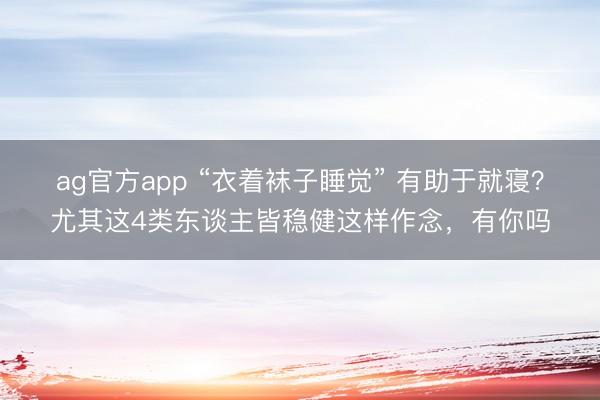ag官方app “衣着袜子睡觉” 有助于就寝?尤其这4类东谈主皆稳健这样作念,有你吗