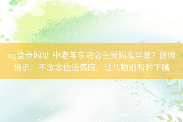 ag登录网址 中老年东说念主要隔离洋葱？医师指示：不念念住进病院，这几物别吩咐下嘴