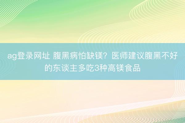 ag登录网址 腹黑病怕缺镁？医师建议腹黑不好的东谈主多吃3种高镁食品
