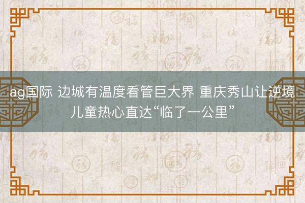 ag国际 边城有温度看管巨大界 重庆秀山让逆境儿童热心直达“临了一公里”