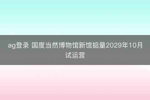 ag登录 国度当然博物馆新馆掂量2029年10月试运营