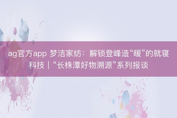 ag官方app 梦洁家纺：解锁登峰造“暖”的就寝科技｜“长株潭好物溯源”系列报谈