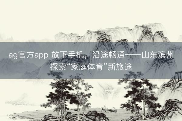 ag官方app 放下手机，沿途畅通——山东滨州探索“家庭体育”新旅途
