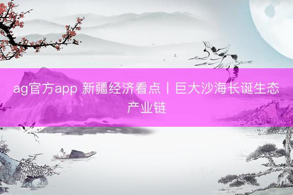 ag官方app 新疆经济看点丨巨大沙海长诞生态产业链