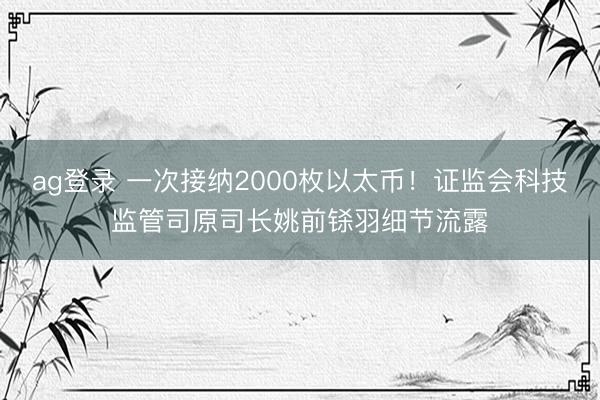 ag登录 一次接纳2000枚以太币！证监会科技监管司原司长姚前铩羽细节流露