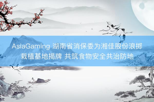 AsiaGaming 湖南省消保委为湘佳股份浪掷栽植基地揭牌 共筑食物安全共治防地
