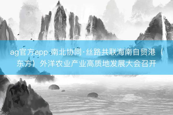 ag官方app 南北协同·丝路共联海南自贸港（东方）外洋农业产业高质地发展大会召开