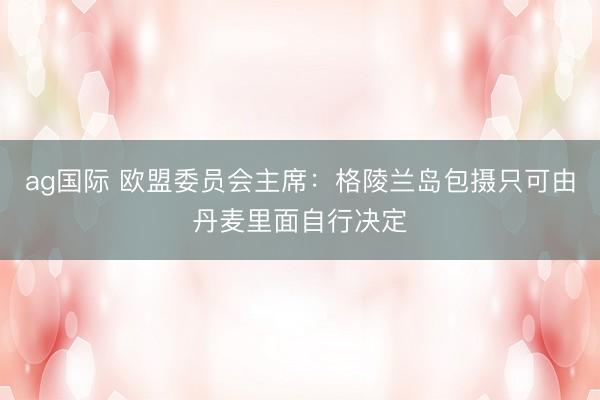 ag国际 欧盟委员会主席：格陵兰岛包摄只可由丹麦里面自行决定