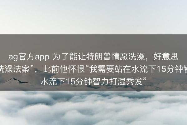 ag官方app 为了能让特朗普情愿洗澡，好意思众议院通过“洗澡法案”，此前他怀恨“我需要站在水流下15分钟智力打湿秀发”