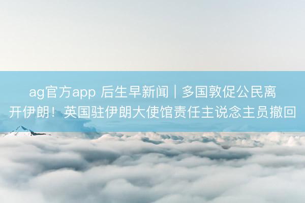 ag官方app 后生早新闻 | 多国敦促公民离开伊朗！英国驻伊朗大使馆责任主说念主员撤回