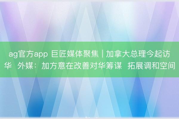 ag官方app 巨匠媒体聚焦 | 加拿大总理今起访华 外媒:加方意在改善对华筹谋 拓展调和空间