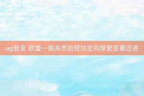 ag登录 欧盟—南共市自贸协定向厚爱签署迈进