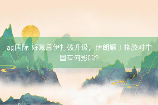 ag国际 好意思伊打破升级，伊朗顺丁橡胶对中国有何影响？