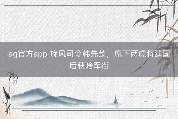 ag官方app 旋风司令韩先楚，麾下两虎将建国后获啥军衔