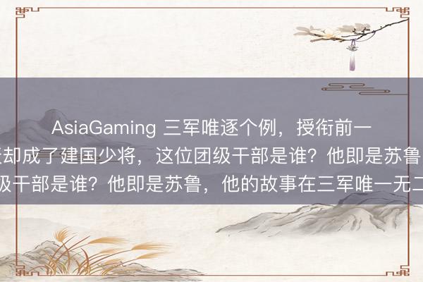 AsiaGaming 三军唯逐个例，授衔前一天照旧团级干部，第二天却成了建国少将，这位团级干部是谁？他即是苏鲁，他的故事在三军唯一无二