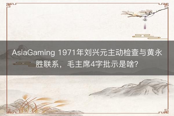 AsiaGaming 1971年刘兴元主动检查与黄永胜联系，毛主席4字批示是啥？