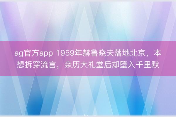 ag官方app 1959年赫鲁晓夫落地北京，本想拆穿流言，亲历大礼堂后却堕入千里默