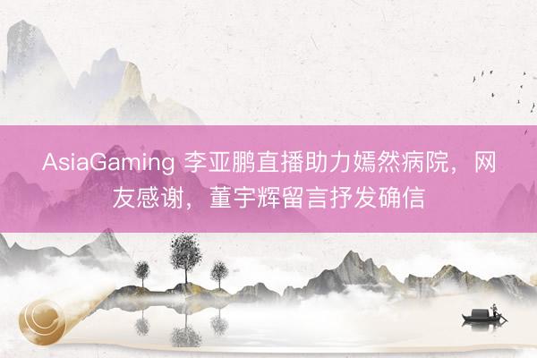 AsiaGaming 李亚鹏直播助力嫣然病院，网友感谢，董宇辉留言抒发确信