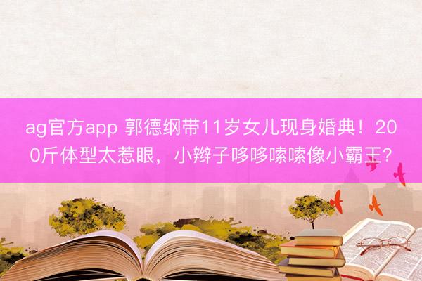 ag官方app 郭德纲带11岁女儿现身婚典！200斤体型太惹眼，小辫子哆哆嗦嗦像小霸王？