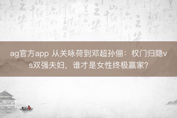 ag官方app 从关咏荷到邓超孙俪：权门归隐vs双强夫妇，谁才是女性终极赢家？