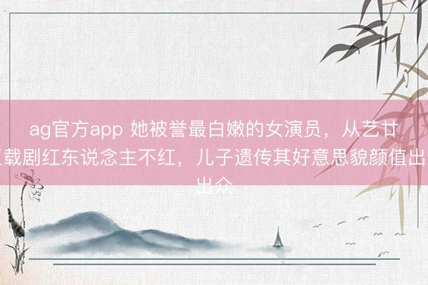 ag官方app 她被誉最白嫩的女演员，从艺廿五载剧红东说念主不红，儿子遗传其好意思貌颜值出众