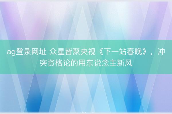 ag登录网址 众星皆聚央视《下一站春晚》，冲突资格论的用东说念主新风