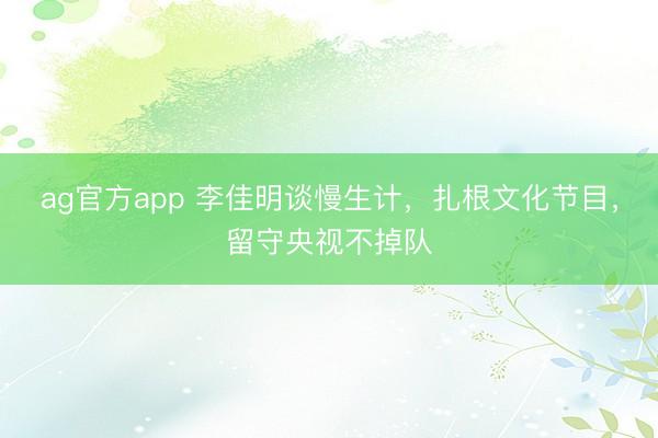 ag官方app 李佳明谈慢生计，扎根文化节目，留守央视不掉队