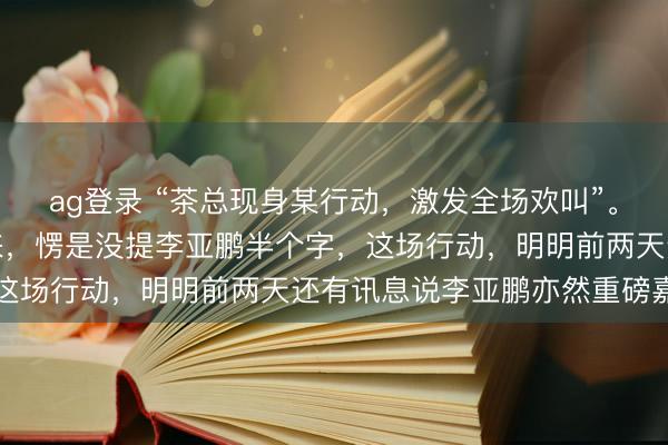 ag登录 “茶总现身某行动，激发全场欢叫”。你猜怎样着？通篇读下来，愣是没提李亚鹏半个字，这场行动，明明前两天还有讯息说李亚鹏亦然重磅嘉宾