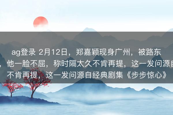ag登录 2月12日，郑嘉颖现身广州，被路东谈主追问是否难忘若曦，他一脸不屈，称时隔太久不肯再提，这一发问源自经典剧集《步步惊心》