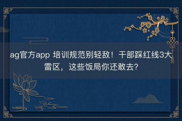 ag官方app 培训规范别轻敌!干部踩红线3大雷区,这些饭局你还敢去?