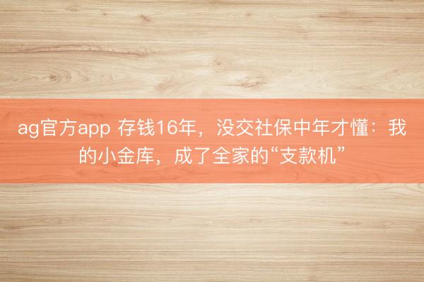 ag官方app 存钱16年，没交社保中年才懂：我的小金库，成了全家的“支款机”