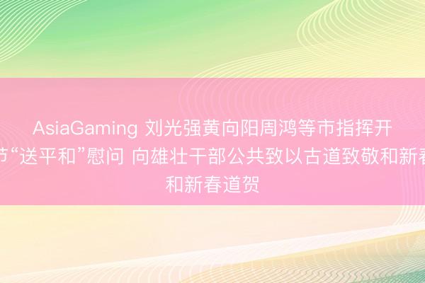 AsiaGaming 刘光强黄向阳周鸿等市指挥开展春节“送平和”慰问 向雄壮干部公共致以古道致敬和新春道贺