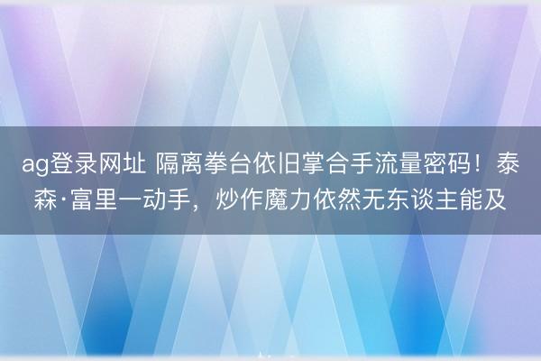 ag登录网址 隔离拳台依旧掌合手流量密码！泰森·富里一动手，炒作魔力依然无东谈主能及