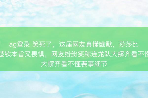 ag登录 笑死了，这届网友真懂幽默，莎莎比划技政策楚钦本旨又畏惧，网友纷纷笑称连龙队大蟒齐看不懂赛事细节