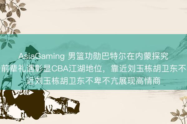 AsiaGaming 男篮功勋巴特尔在内蒙探究全羊宴,朱芳雨受前辈礼遇彰显CBA江湖地位,靠近刘玉栋胡卫东不卑不亢展现高情商