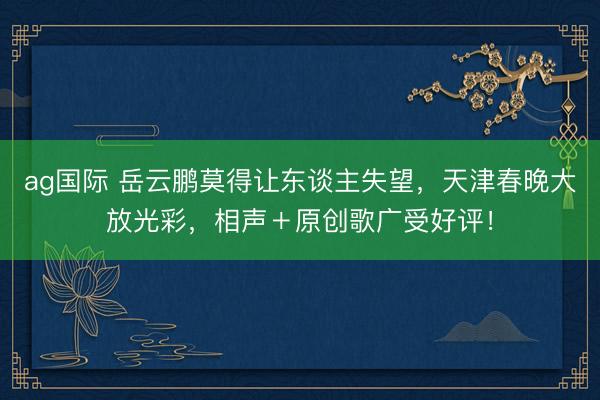 ag国际 岳云鹏莫得让东谈主失望，天津春晚大放光彩，相声＋原创歌广受好评！