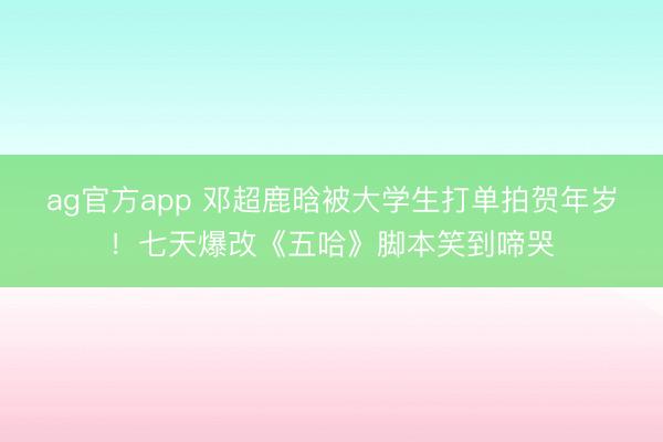 ag官方app 邓超鹿晗被大学生打单拍贺年岁！七天爆改《五哈》脚本笑到啼哭