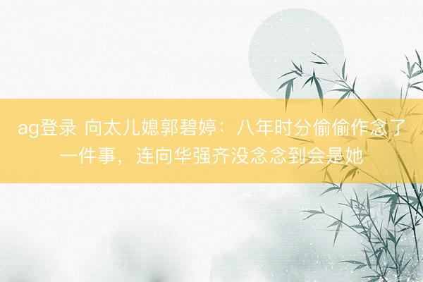 ag登录 向太儿媳郭碧婷：八年时分偷偷作念了一件事，连向华强齐没念念到会是她