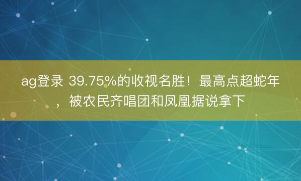 ag登录 39.75%的收视名胜！最高点超蛇年，被农民齐唱团和凤凰据说拿下