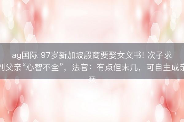 ag国际 97岁新加坡殷商要娶女文书! 次子求判父亲“心智不全”，法官：有点但未几，可自主成亲