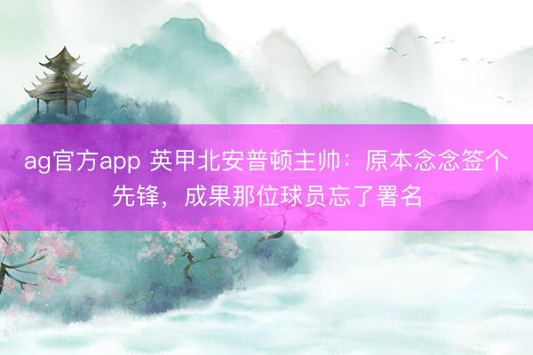 ag官方app 英甲北安普顿主帅：原本念念签个先锋，成果那位球员忘了署名