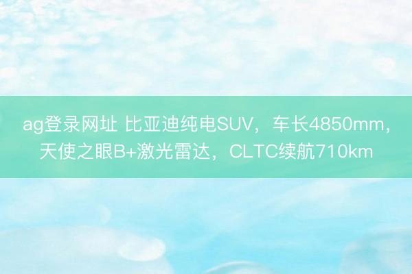 ag登录网址 比亚迪纯电SUV，车长4850mm，天使之眼B+激光雷达，CLTC续航710km