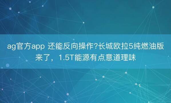 ag官方app 还能反向操作?长城欧拉5纯燃油版来了，1.5T能源有点意道理味