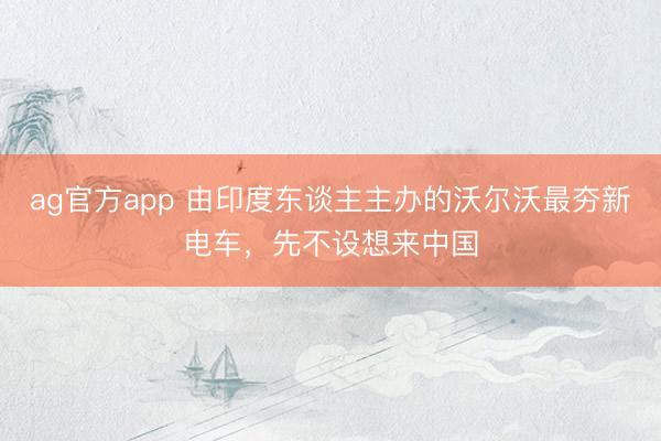 ag官方app 由印度东谈主主办的沃尔沃最夯新电车，先不设想来中国