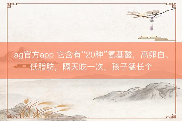 ag官方app 它含有“20种”氨基酸，高卵白、低脂肪，隔天吃一次，孩子猛长个